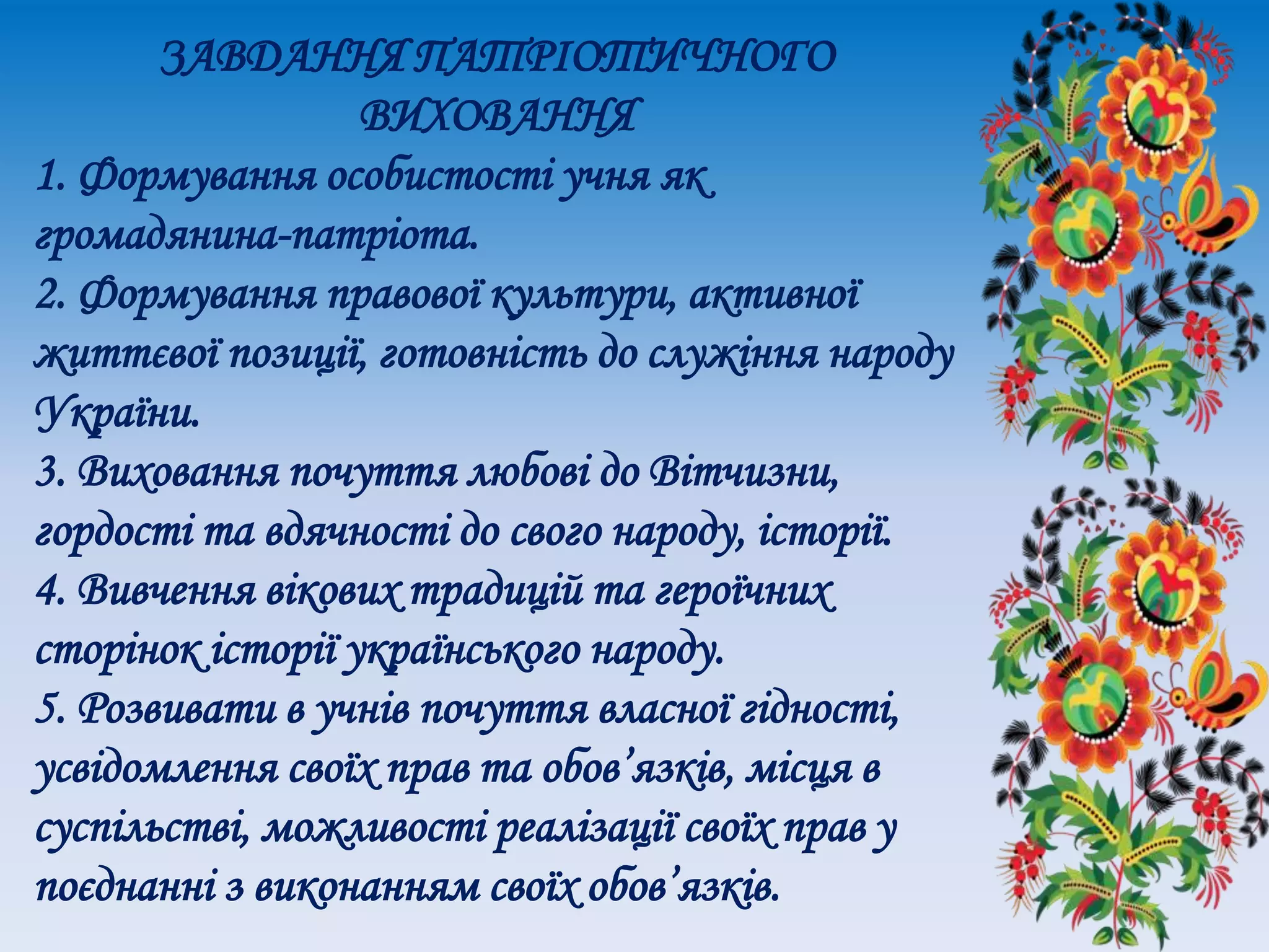 ЗАВДАННЯ ПАТРІОТИЧНОГО
ВИХОВАННЯ
1. Формування особистості учня як
громадянина-патріота.
2. Формування правової культури, активної
життєвої позиції, готовність до служіння народу
України.
3. Виховання почуття любові до Вітчизни,
гордості та вдячності до свого народу, історії.
4. Вивчення вікових традицій та героїчних
сторінок історії українського народу.
5. Розвивати в учнів почуття власної гідності,
усвідомлення своїх прав та обов’язків, місця в
суспільстві, можливості реалізації своїх прав у
поєднанні з виконанням своїх обов’язків.
 