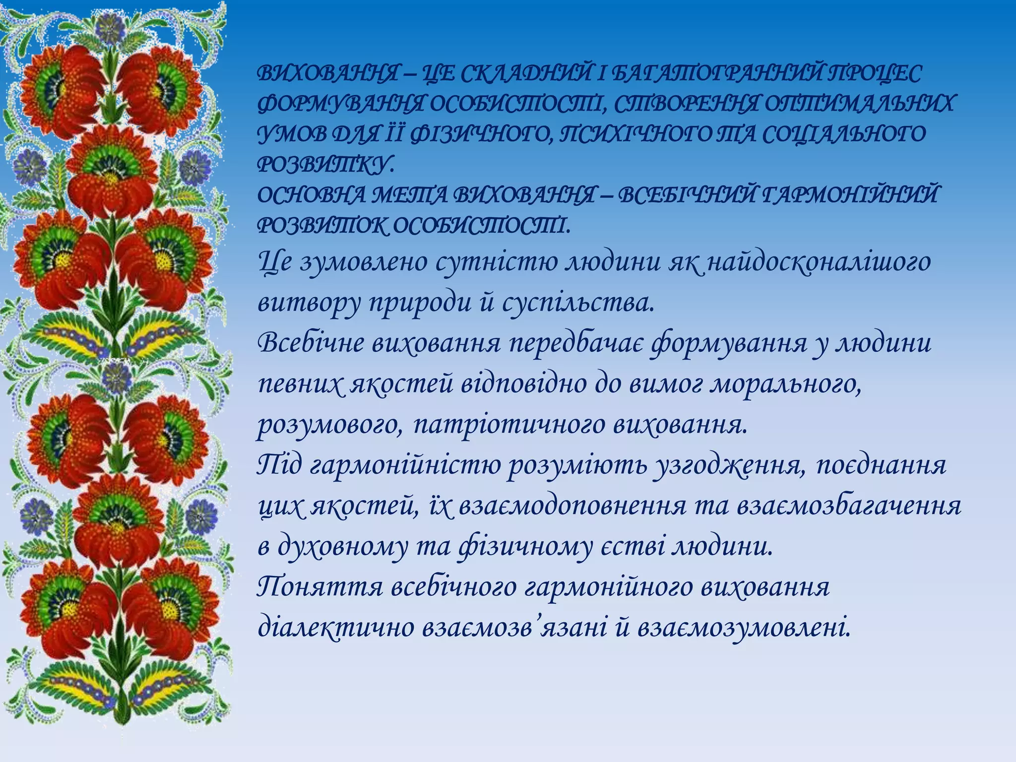 ВИХОВАННЯ – ЦЕ СКЛАДНИЙ І БАГАТОГРАННИЙ ПРОЦЕС
ФОРМУВАННЯ ОСОБИСТОСТІ, СТВОРЕННЯ ОПТИМАЛЬНИХ
УМОВ ДЛЯ ЇЇ ФІЗИЧНОГО, ПСИХІЧНОГО ТА СОЦІАЛЬНОГО
РОЗВИТКУ.
ОСНОВНА МЕТА ВИХОВАННЯ – ВСЕБІЧНИЙ ГАРМОНІЙНИЙ
РОЗВИТОК ОСОБИСТОСТІ.
Це зумовлено сутністю людини як найдосконалішого
витвору природи й суспільства.
Всебічне виховання передбачає формування у людини
певних якостей відповідно до вимог морального,
розумового, патріотичного виховання.
Під гармонійністю розуміють узгодження, поєднання
цих якостей, їх взаємодоповнення та взаємозбагачення
в духовному та фізичному єстві людини.
Поняття всебічного гармонійного виховання
діалектично взаємозв’язані й взаємозумовлені.
 