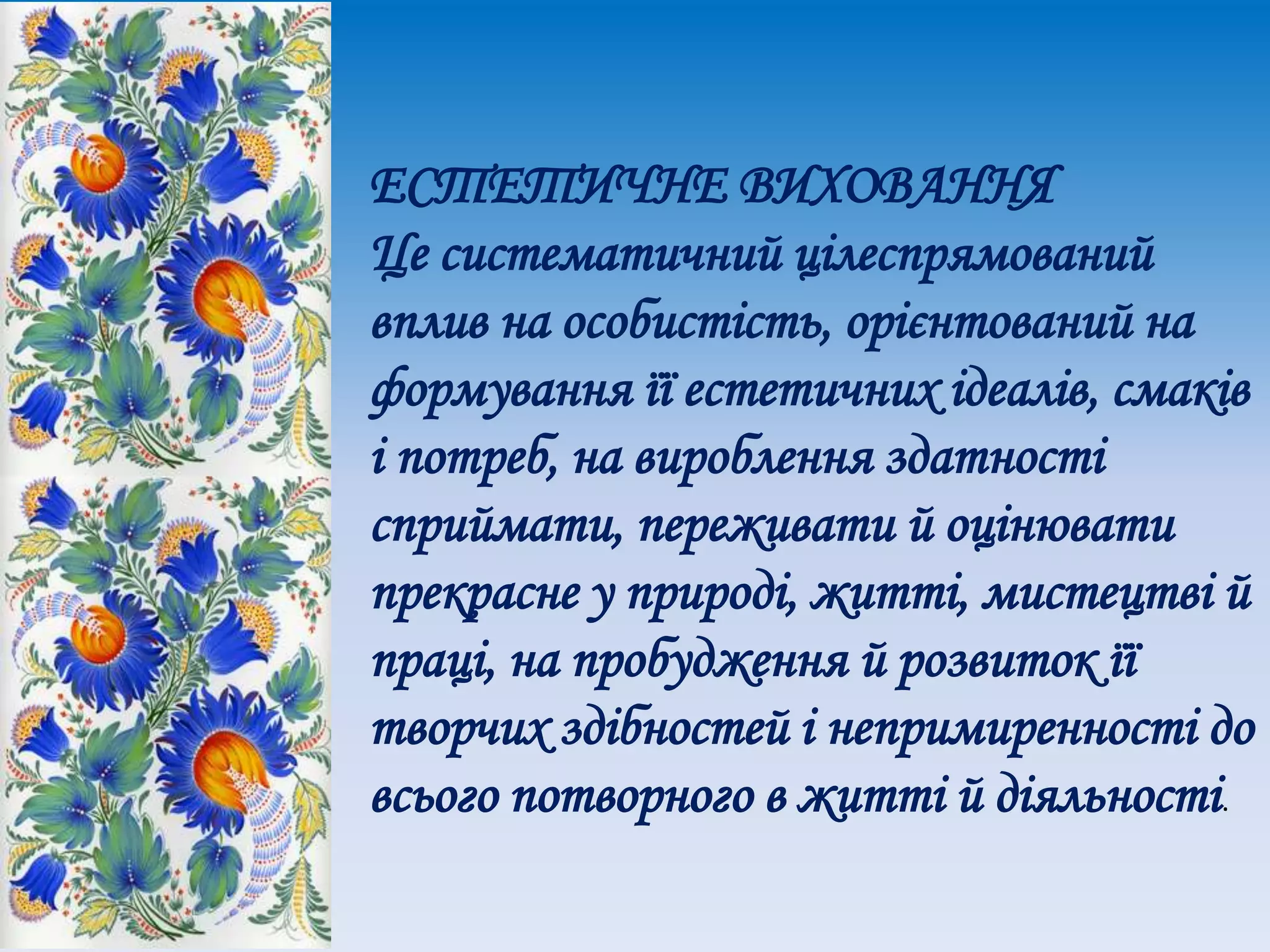 ЕСТЕТИЧНЕ ВИХОВАННЯ
Це систематичний цілеспрямований
вплив на особистість, орієнтований на
формування її естетичних ідеалів, смаків
і потреб, на вироблення здатності
сприймати, переживати й оцінювати
прекрасне у природі, житті, мистецтві й
праці, на пробудження й розвиток її
творчих здібностей і непримиренності до
всього потворного в житті й діяльності.
 
