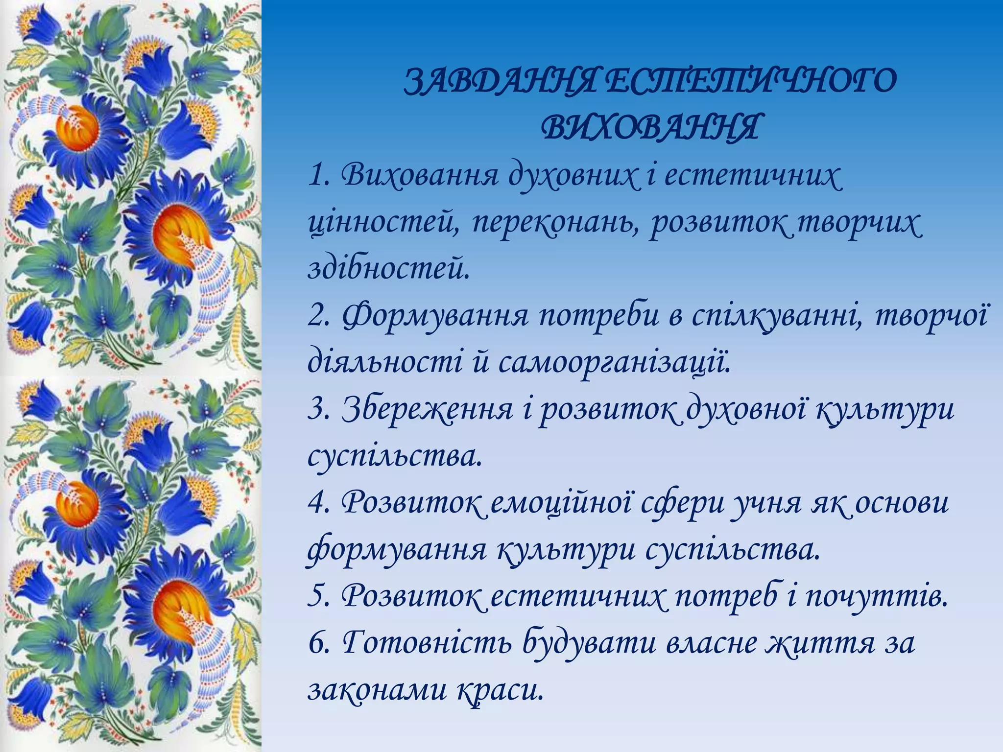 ЗАВДАННЯ ЕСТЕТИЧНОГО
ВИХОВАННЯ
1. Виховання духовних і естетичних
цінностей, переконань, розвиток творчих
здібностей.
2. Формування потреби в спілкуванні, творчої
діяльності й самоорганізації.
3. Збереження і розвиток духовної культури
суспільства.
4. Розвиток емоційної сфери учня як основи
формування культури суспільства.
5. Розвиток естетичних потреб і почуттів.
6. Готовність будувати власне життя за
законами краси.
 
