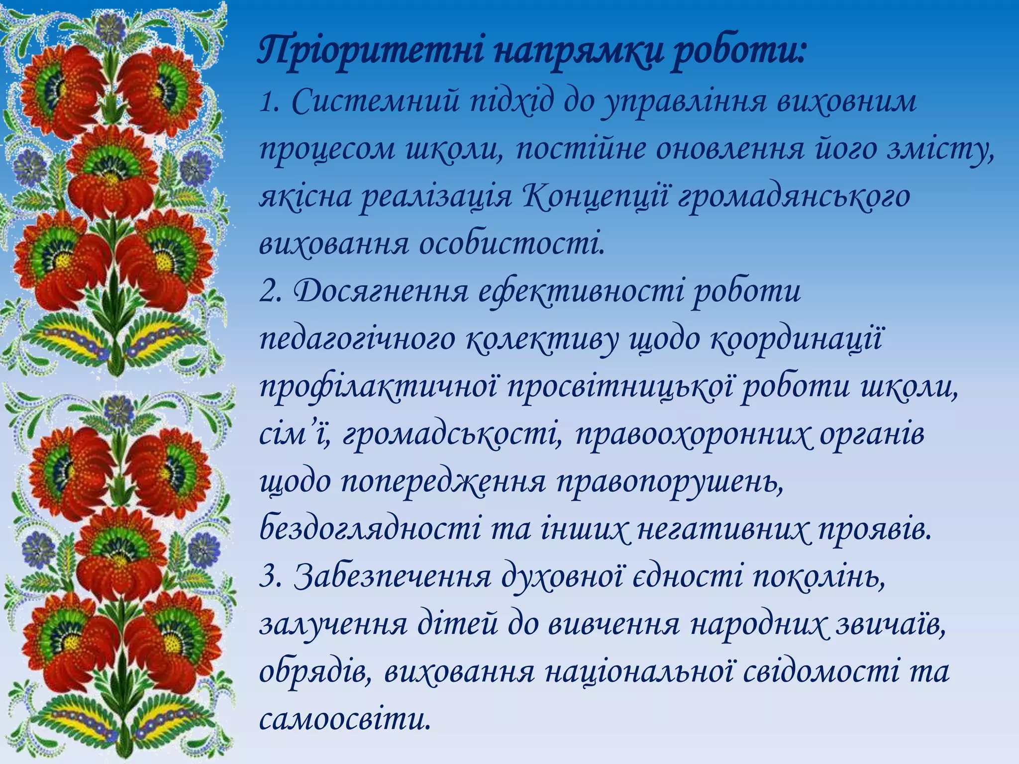 Пріоритетні напрямки роботи:
1. Системний підхід до управління виховним
процесом школи, постійне оновлення його змісту,
якісна реалізація Концепції громадянського
виховання особистості.
2. Досягнення ефективності роботи
педагогічного колективу щодо координації
профілактичної просвітницької роботи школи,
сім’ї, громадськості, правоохоронних органів
щодо попередження правопорушень,
бездоглядності та інших негативних проявів.
3. Забезпечення духовної єдності поколінь,
залучення дітей до вивчення народних звичаїв,
обрядів, виховання національної свідомості та
самоосвіти.
 