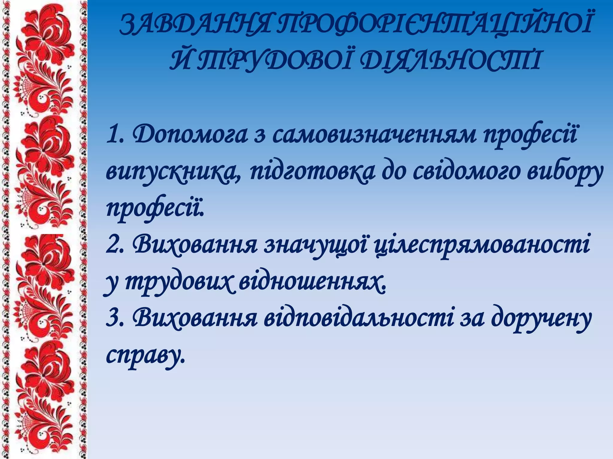 ЗАВДАННЯ ПРОФОРІЄНТАЦІЙНОЇ
Й ТРУДОВОЇ ДІЯЛЬНОСТІ
1. Допомога з самовизначенням професії
випускника, підготовка до свідомого вибору
професії.
2. Виховання значущої цілеспрямованості
у трудових відношеннях.
3. Виховання відповідальності за доручену
справу.
 