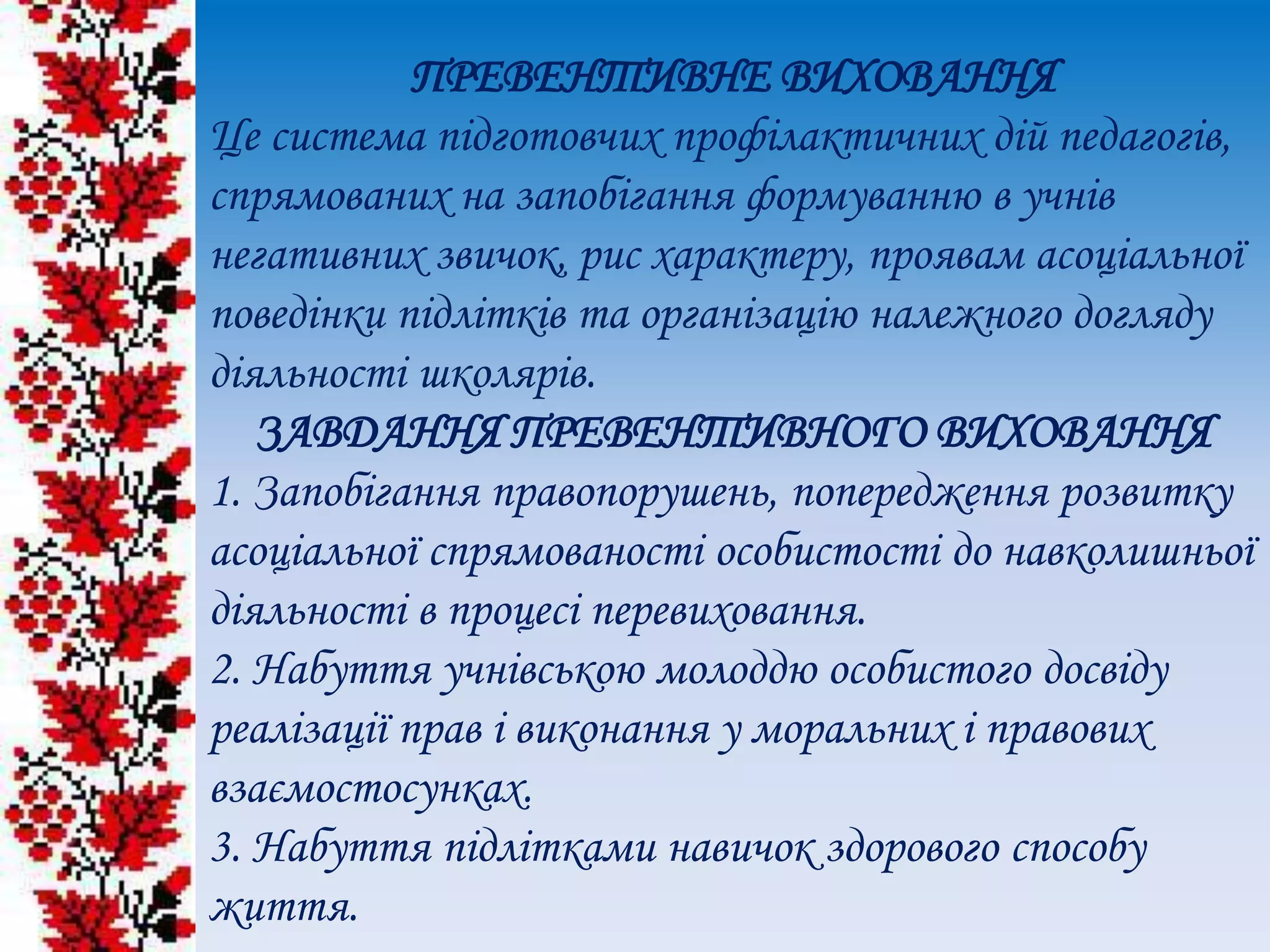 ПРЕВЕНТИВНЕ ВИХОВАННЯ
Це система підготовчих профілактичних дій педагогів,
спрямованих на запобігання формуванню в учнів
негативних звичок, рис характеру, проявам асоціальної
поведінки підлітків та організацію належного догляду
діяльності школярів.
ЗАВДАННЯ ПРЕВЕНТИВНОГО ВИХОВАННЯ
1. Запобігання правопорушень, попередження розвитку
асоціальної спрямованості особистості до навколишньої
діяльності в процесі перевиховання.
2. Набуття учнівською молоддю особистого досвіду
реалізації прав і виконання у моральних і правових
взаємостосунках.
3. Набуття підлітками навичок здорового способу
життя.
 
