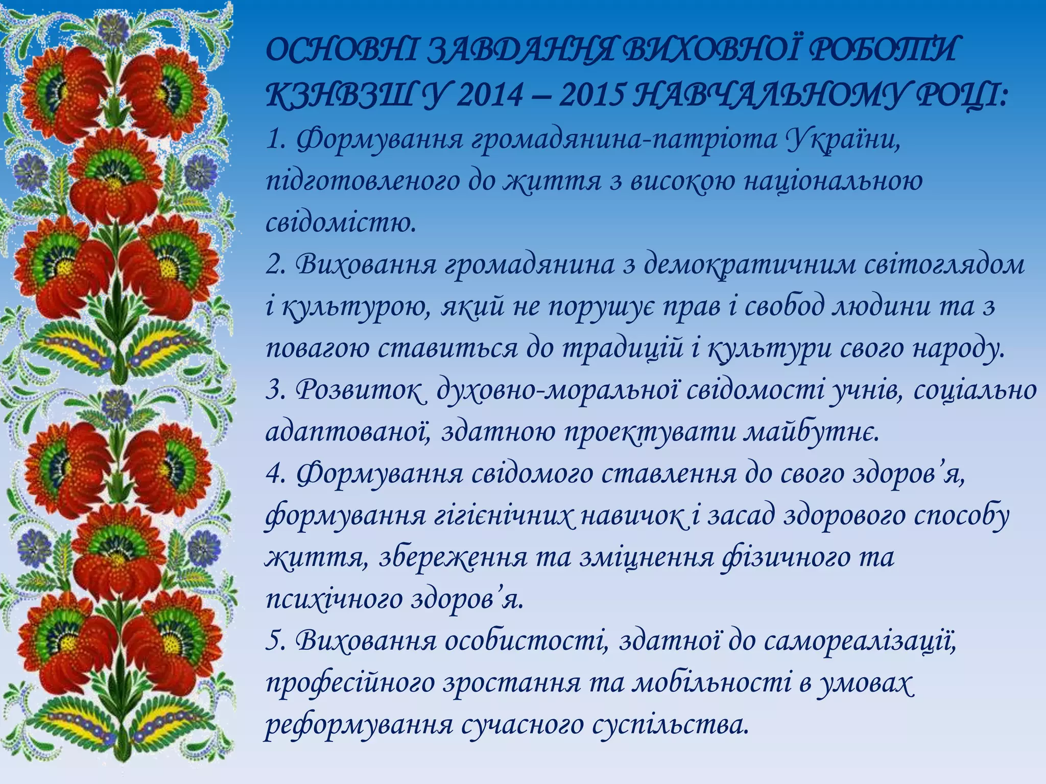 ОСНОВНІ ЗАВДАННЯ ВИХОВНОЇ РОБОТИ
КЗНВЗШ У 2014 – 2015 НАВЧАЛЬНОМУ РОЦІ:
1. Формування громадянина-патріота України,
підготовленого до життя з високою національною
свідомістю.
2. Виховання громадянина з демократичним світоглядом
і культурою, який не порушує прав і свобод людини та з
повагою ставиться до традицій і культури свого народу.
3. Розвиток духовно-моральної свідомості учнів, соціально
адаптованої, здатною проектувати майбутнє.
4. Формування свідомого ставлення до свого здоров’я,
формування гігієнічних навичок і засад здорового способу
життя, збереження та зміцнення фізичного та
психічного здоров’я.
5. Виховання особистості, здатної до самореалізації,
професійного зростання та мобільності в умовах
реформування сучасного суспільства.
 