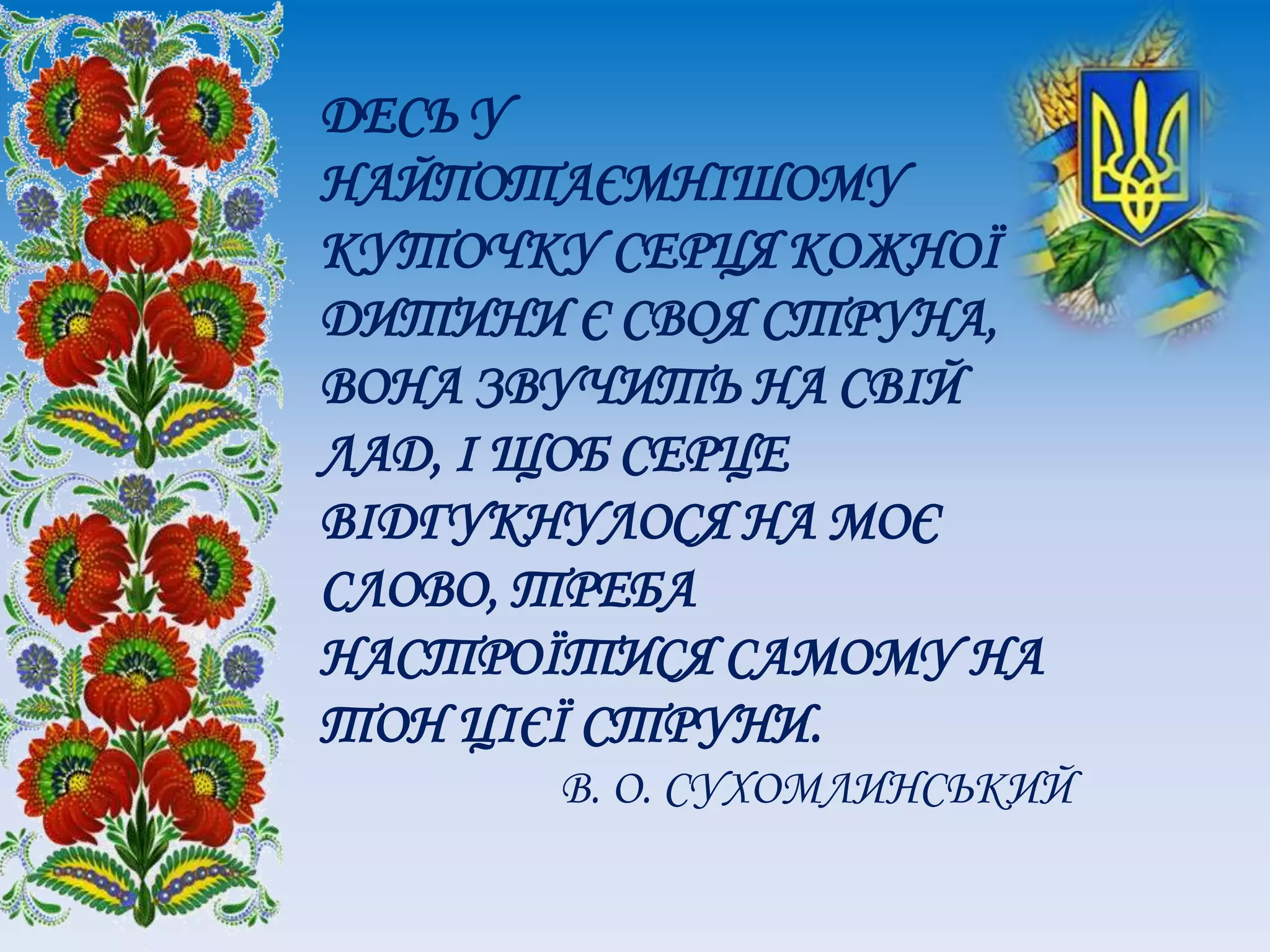 ДЕСЬ У
НАЙПОТАЄМНІШОМУ
КУТОЧКУ СЕРЦЯ КОЖНОЇ
ДИТИНИ Є СВОЯ СТРУНА,
ВОНА ЗВУЧИТЬ НА СВІЙ
ЛАД, І ЩОБ СЕРЦЕ
ВІДГУКНУЛОСЯ НА МОЄ
СЛОВО, ТРЕБА
НАСТРОЇТИСЯ САМОМУ НА
ТОН ЦІЄЇ СТРУНИ.
В. О. СУХОМЛИНСЬКИЙ
 