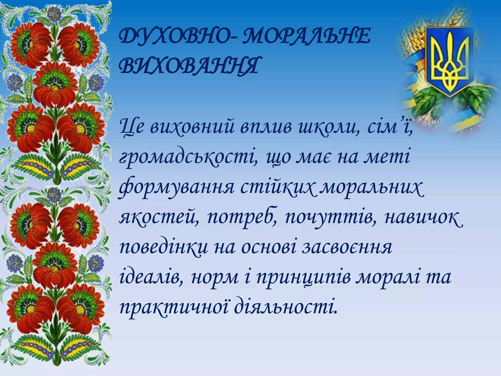 ДУХОВНО- МОРАЛЬНЕ
ВИХОВАННЯ
Це виховний вплив школи, сім’ї,
громадськості, що має на меті
формування стійких моральних
якостей, потреб, почуттів, навичок
поведінки на основі засвоєння
ідеалів, норм і принципів моралі та
практичної діяльності.
 