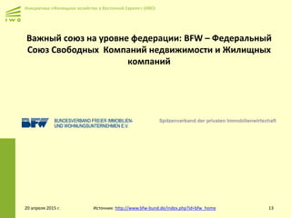 Инициатива «Жилищное хозяйство в Восточной Европе» (ИВО)
Важный союз на уровне федерации: BFW – Федеральный
Союз Свободных Компаний недвижимости и Жилищных
компаний
20 апреля 2015 г. Источник: http://www.bfw-bund.de/index.php?id=bfw_home 13
 