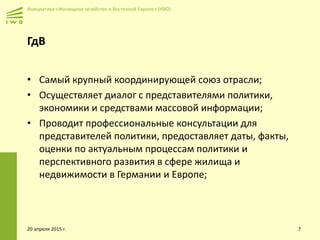 Инициатива «Жилищное хозяйство в Восточной Европе» (ИВО)
ГдВ
• Самый крупный координирующей союз отрасли;
• Осуществляет диалог с представителями политики,
экономики и средствами массовой информации;
• Проводит профессиональные консультации для
представителей политики, предоставляет даты, факты,
оценки по актуальным процессам политики и
перспективного развития в сфере жилища и
недвижимости в Германии и Европе;
20 апреля 2015 г. 7
 