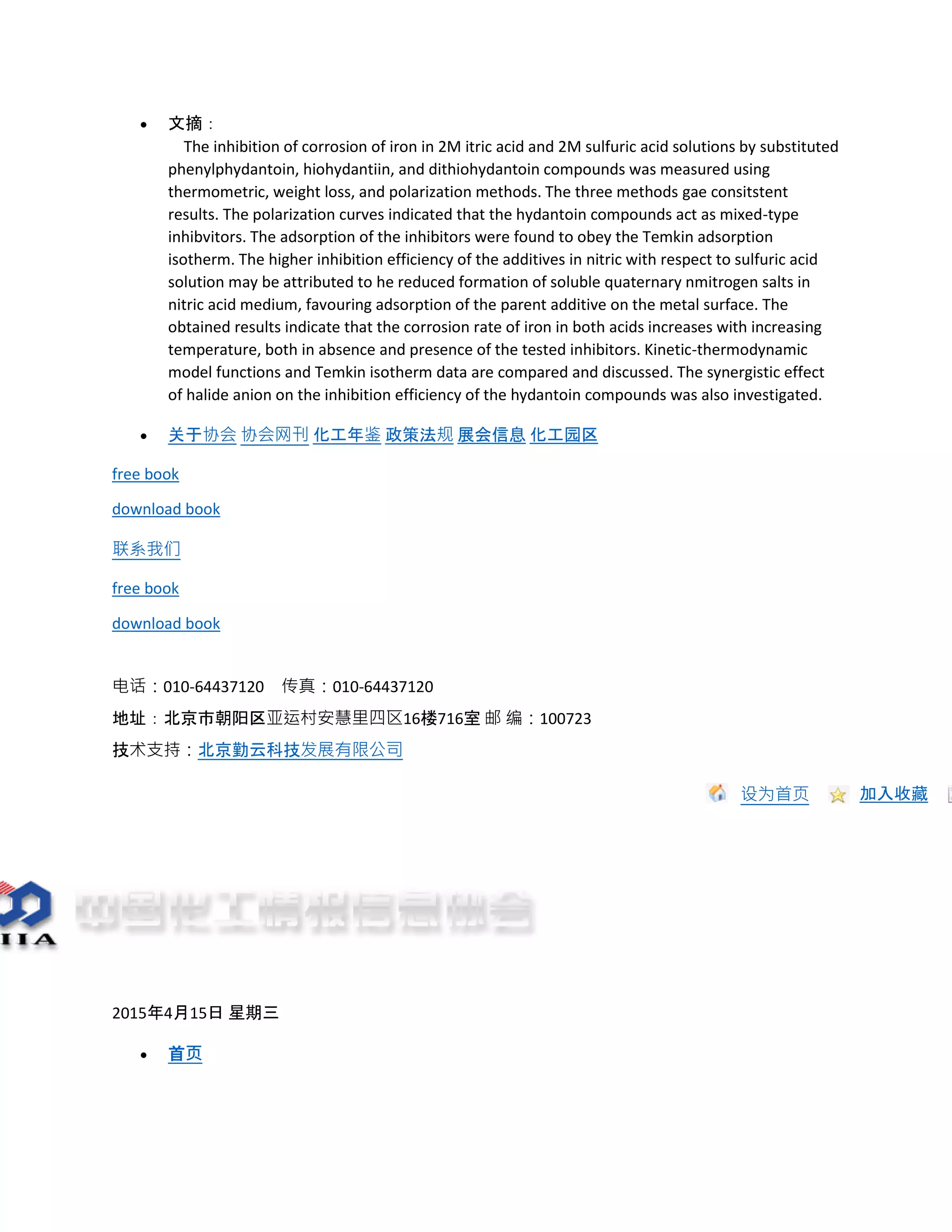  文摘：
The inhibition of corrosion of iron in 2M itric acid and 2M sulfuric acid solutions by substituted
phenylphydantoin, hiohydantiin, and dithiohydantoin compounds was measured using
thermometric, weight loss, and polarization methods. The three methods gae consitstent
results. The polarization curves indicated that the hydantoin compounds act as mixed-type
inhibvitors. The adsorption of the inhibitors were found to obey the Temkin adsorption
isotherm. The higher inhibition efficiency of the additives in nitric with respect to sulfuric acid
solution may be attributed to he reduced formation of soluble quaternary nmitrogen salts in
nitric acid medium, favouring adsorption of the parent additive on the metal surface. The
obtained results indicate that the corrosion rate of iron in both acids increases with increasing
temperature, both in absence and presence of the tested inhibitors. Kinetic-thermodynamic
model functions and Temkin isotherm data are compared and discussed. The synergistic effect
of halide anion on the inhibition efficiency of the hydantoin compounds was also investigated.
 关于协会 协会网刊 化工年鉴 政策法规 展会信息 化工园区
free book
download book
联系我们
free book
download book
电话：010-64437120 传真：010-64437120
地址：北京市朝阳区亚运村安慧里四区16楼716室 邮 编：100723
技术支持：北京勤云科技发展有限公司
设为首页 加入收藏
2015年4月15日 星期三
 首页
 