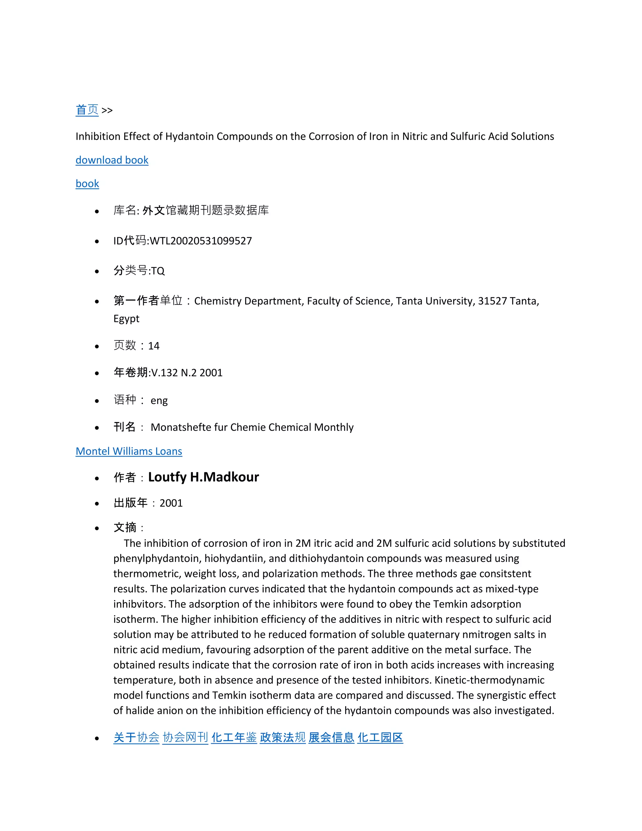 首页 >>
Inhibition Effect of Hydantoin Compounds on the Corrosion of Iron in Nitric and Sulfuric Acid Solutions
download book
book
 库名: 外文馆藏期刊题录数据库
 ID代码:WTL20020531099527
 分类号:TQ
 第一作者单位：Chemistry Department, Faculty of Science, Tanta University, 31527 Tanta,
Egypt
 页数：14
 年卷期:V.132 N.2 2001
 语种： eng
 刊名： Monatshefte fur Chemie Chemical Monthly
Montel Williams Loans
 作者：Loutfy H.Madkour
 出版年：2001
 文摘：
The inhibition of corrosion of iron in 2M itric acid and 2M sulfuric acid solutions by substituted
phenylphydantoin, hiohydantiin, and dithiohydantoin compounds was measured using
thermometric, weight loss, and polarization methods. The three methods gae consitstent
results. The polarization curves indicated that the hydantoin compounds act as mixed-type
inhibvitors. The adsorption of the inhibitors were found to obey the Temkin adsorption
isotherm. The higher inhibition efficiency of the additives in nitric with respect to sulfuric acid
solution may be attributed to he reduced formation of soluble quaternary nmitrogen salts in
nitric acid medium, favouring adsorption of the parent additive on the metal surface. The
obtained results indicate that the corrosion rate of iron in both acids increases with increasing
temperature, both in absence and presence of the tested inhibitors. Kinetic-thermodynamic
model functions and Temkin isotherm data are compared and discussed. The synergistic effect
of halide anion on the inhibition efficiency of the hydantoin compounds was also investigated.
 关于协会 协会网刊 化工年鉴 政策法规 展会信息 化工园区
 