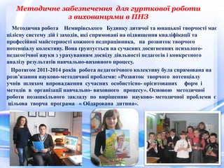 Методичне забезпечення для гурткової роботи
з вихованцями в ПНЗ
Методична робота Немирівського Будинку дитячої та юнацької творчості має
цілісну систему дій і заходів, які спрямовані на підвищення кваліфікації та
професійної майстерності кожного педпрацівника, на розвиток творчого
потенціалу колективу. Вона ґрунтується на сучасних досягненнях психолого-
педагогічної науки з урахуванням досвіду діяльності педагогів і конкретного
аналізу результатів навчально-виховного процесу.
Протягом 2011-2014 років робота педагогічного колективу була спрямована на
розв’язання науково-методичної проблеми: «Розвиток творчого потенціалу
учнів шляхом впровадження сучасних особистісно- орієнтованих форм і
методів в організації навчально- виховного процесу». Основою методичної
роботи позашкільного закладу по вирішенню науково- методичної проблеми є
цільова творча програма « Обдарована дитина».
14
 