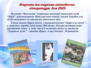 Пісенник “Веселкова” керівника зразкової вокальної студії
“Мрія” рекомендовано Міністерством освіти і науки України для
дітей молодшого та середнього шкільного віку.
Також видані збірки пісень з акомпанементом “Дорога до мами ”,
у творчому доробку якої понад 500 пісень, більша половина яких
призначена дітям , у тому числі 5 музичних казок та мюзикли.
“Дзеркало душі ” – пісенна збірка , в яку входять 10 романсів.
Наукова та науково-методичнаНаукова та науково-методична
література для ПНЗлітература для ПНЗ
 