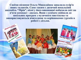 Своїми піснями Ольга Миколаївна запалила сузір'я
юних талантів. Саме таким є дитячий вокальний
ансамбль “Мрія”, пісні у його виконанні побачили світ на
п'яти компакт –дисках. Вони з успіхом увійшли до
шкільних програм з музичного мистецтва та
використовуються вчителями та керівниками гуртків в
роботі з дітьми.
 