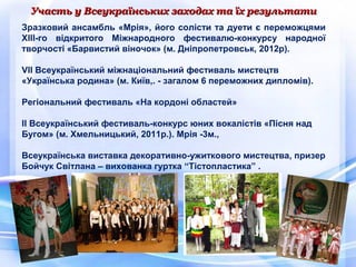 Участь у Всеукраїнських заходах та їх результатиУчасть у Всеукраїнських заходах та їх результати
Зразковий ансамбль «Мрія», його солісти та дуети є переможцями
XIII-го відкритого Міжнародного фестивалю-конкурсу народної
творчості «Барвистий віночок» (м. Дніпропетровськ, 2012р).
VII Всеукраїнський міжнаціональний фестиваль мистецтв
«Українська родина» (м. Київ,. - загалом 6 переможних дипломів).
Регіональний фестиваль «На кордоні областей»
II Всеукраїнський фестиваль-конкурс юних вокалістів «Пісня над
Бугом» (м. Хмельницький, 2011р.). Мрія -3м.,
Всеукраїнська виставка декоративно-ужиткового мистецтва, призер
Бойчук Світлана – вихованка гуртка “Тістопластика” .
 