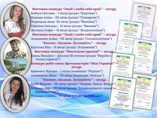 Виставка-конкурс “Знай і люби свій край” – 2013р.
Бойчук Світлана – І місце (розділ “Пластика”)
Куценко Аліна – ІІІ місце (розділ “Гончарство”)
Чернецька Анна- ІІІ місце (розділ “Вишивка”)
Ніфтієва Світлана – ІІ місце (розділ “Вязання”)
Жученко Софія – ІІ місце (розділ “Бісероплетіння”)
Виставка-конкурс “Знай і люби свій край” – 2014р.
Атаманенко Аліна – ІІІ місце (розділ “Соломоплетіння”)
“Космос. Людина. Духовність” – 2014р.
Крупська Яна – ІІ місце (розділ “Астрономія”)
Виставка-конкурс “Мистецтво оригамі” – 2014р.
Ємець Михайло – Диплом ІІІ ступеня (розділ “Вироби в
техніці кірікомі”)
Конкурс робіт юних іфотоаматорів “Моя Україно!” –
2014р.
Кривонос Максим – І місце (номінація “Портрет”)
Алекперова Діана – ІІІ місце (номінація “Пейзаж”)
“Космос. Людина. Духовність” – 2015р.
Бабій Марина – ІІІ місце (розділ “Людина. Земля. Всесвіт”)
Кошелап Яна – ІІІ місце (розділ “Історія розвитку авіації та
космонавтики”)
Пащенко Альона – ІІІ місце (розділ “Астрономія”)
 