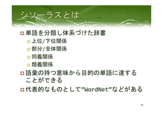 p 単語を分類し体系づけた辞書	
  
p  上位/下位関係	
  
p  部分/全体関係	
  
p  同義関係	
  
p  類義関係	
  
p 語彙の持つ意味から目的の単語に達する
ことができる	
  
p 代表的なものとして”WordNet”などがある	
 
10	
 
 