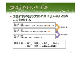 p 国語辞典の語釈文間の類似度が高い対の
みを抽出する	
 
13	
 
見出し語：備え	
  
語釈文　：ある事態が起こった場合などに対する準備・用意	
  
見出し語：準備	
  
語釈文　：物事をする前に,	
  あらかじめ必要なものを用意すること	
  
見出し語：警備	
  
語釈文　：変事に備えて警戒し,	
  防備すること	
  
類似度高い	
 
類似度低い	
 
平易化対：(備え,	
  準備),	
  (備え,	
  仕込み)	
  
　　　　　(備え,	
  用意),	
  (備え,	
  警備)	
  
 