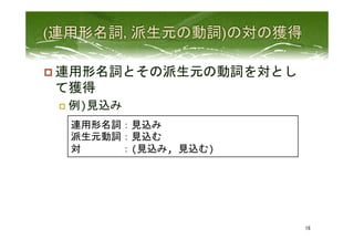 p 連用形名詞とその派生元の動詞を対とし
て獲得	
  
p  例)見込み	
 
16	
 
連用形名詞：見込み	
  
派生元動詞：見込む	
  
対　　　　：(見込み,	
  見込む)	
  
 