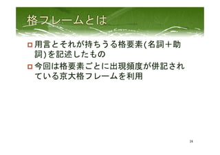 p 用言とそれが持ちうる格要素(名詞＋助
詞)を記述したもの	
  
p 今回は格要素ごとに出現頻度が併記され
ている京大格フレームを利用	
  
	
  
24	
 
 