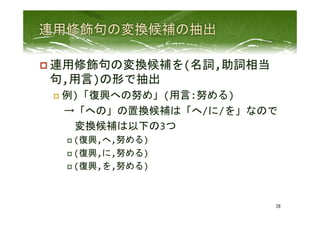 p 連用修飾句の変換候補を(名詞,助詞相当
句,用言)の形で抽出	
  
p  例)「復興への努め」(用言:努める)	
  
　→「への」の置換候補は「へ/に/を」なので	
  
　　変換候補は以下の3つ	
  
p (復興,へ,努める)	
  
p (復興,に,努める)	
  
p (復興,を,努める)	
 
28	
 
 