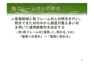 p 変換候補と格フレーム対との照合を行い,
照合できた対の中から頻度が最も多い対
を用いて連用修飾句を決定する	
  
p  例)格フレーム対(復興,に,努める,326)	
  
　「復興への努め」→「復興に努める」	
 
29	
 
 