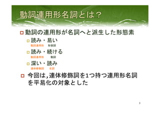 p 動詞の連用形が名詞へと派生した形態素	
  
p  読み・易い	
  
　	
 動詞連用形	
 　形容詞	
  
p  読み・続ける	
  
　	
 動詞連用形	
 　　動詞	
  
p  深い・読み　　	
  
　	
 連体修飾詞　　名詞	
  
p  今回は,連体修飾詞を1つ持つ連用形名詞
を平易化の対象とした	
  
3	
 
 