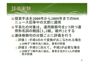 p 提案手法を2000年から2009年までのNHK
ニュース記事中の文節に適用	
  
p 平易化の対象は,	
  連用修飾句を1つ持つ連
用形名詞の難語(1,2級,	
  級外)とする	
  
p 連体修飾句の分類ごとに評価を行う	
  
p  評価Ⅰ:手順1のみで変換がおこなわれる場合	
  
p 20例ずつ無作為に抽出,	
  著者が評価	
  
p  評価Ⅱ:手順1に加えて,	
  手順2が必要な場合	
  
p 20例ずつ無作為に抽出,	
  著者を含めた3人の被験
者が評価	
  
30	
 
 