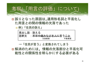 p  誤りとなった原因は,連用形名詞と平易化し
た用言との間の情報の欠落であった	
  
p  例)「住民の訴え」	
  
　→「住民が言う」と変換されてしまう	
  
p  解消のためには,	
  情報の欠落部分と平易化可
能性との関係性を明らかにする必要がある	
 
35	
 
見出し語：訴える	
  
語釈文　：不平や痛みなどを人に言うこと　　　　　　　　　　
　　　　　　　　　　　　　冗長表現　　　　　　　　不要表現	
  
 