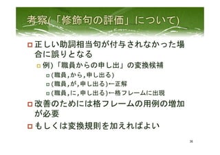 p 正しい助詞相当句が付与されなかった場
合に誤りとなる	
  
p  例)「職員からの申し出」の変換候補	
  
p (職員,から,申し出る)	
  
p (職員,が,申し出る)←正解	
  
p (職員,に,申し出る)←格フレームに出現	
  
p 改善のためには格フレームの用例の増加
が必要	
  
p もしくは変換規則を加えればよい	
 
36	
 
 