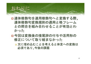 p 連体修飾句を連用修飾句へと変換する際,
連体修飾句変換規則の適用と格フレーム
との照合を組み合わせることが有効とわ
かった	
  
p 今回は変換後の接尾辞の付与や活用形の
修正について取り組まなかった	
  
p  文に埋め込むことを考えると体言への変換は
必須であり,今後の課題	
 
37	
 
 