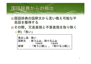 p 国語辞典の語釈文から言い換え可能な平
易語を獲得する	
  
p その際,	
  冗長表現と不要表現を取り除く	
  
p  例)「救い」	
 
7	
 
見出し語：救い	
  
語釈文　：救うこと,	
  助けること　　　　　　　　　　　　　　
　　　　　　　　　　不要表現　　　　　不要表現	
  
候補　　：「救う(2級)」,	
  「助ける(2級)」	
  
 