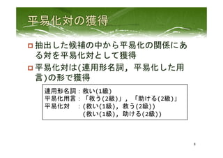 p 抽出した候補の中から平易化の関係にあ
る対を平易化対として獲得	
  
p 平易化対は(連用形名詞,	
  平易化した用
言)の形で獲得	
 
8	
 
連用形名詞：救い(1級)	
  
平易化用言：「救う(2級)」,	
  「助ける(2級)」	
  
平易化対　：(救い(1級),	
  救う(2級))	
  
　　　　　　(救い(1級),	
  助ける(2級))	
  
 