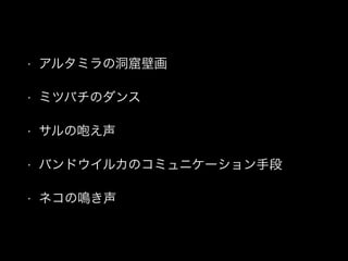 • アルタミラの洞窟壁画
• ミツバチのダンス
• サルの咆え声
• バンドウイルカのコミュニケーション手段
• ネコの鳴き声
 