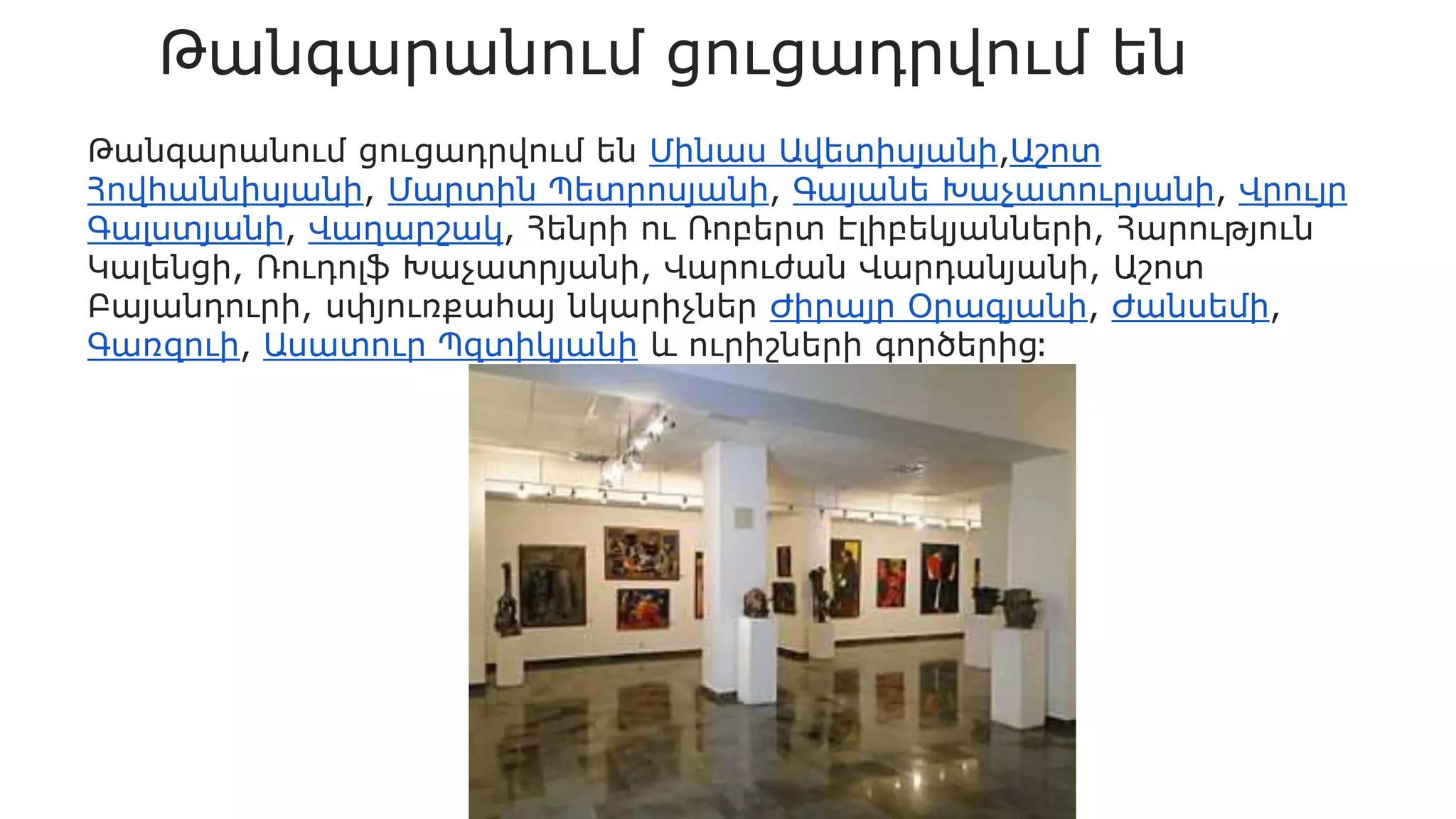 Թանգարանում ցուցադրվում են
Թանգարանում ցուցադրվում են Մինաս Ավետիսյանի,Աշոտ
Հովհաննիսյանի, Մարտին Պետրոսյանի, Գայանե Խաչատուրյանի, Վրույր
Գալստյանի, Վաղարշակ, Հենրի ու Ռոբերտ Էլիբեկյանների, Հարություն
Կալենցի, Ռուդոլֆ Խաչատրյանի, Վարուժան Վարդանյանի, Աշոտ
Բայանդուրի, սփյուռքահայ նկարիչներ Ժիրայր Օրագյանի, Ժանսեմի,
Գառզուի, Ասատուր Պզտիկյանի և ուրիշների գործերից։
 