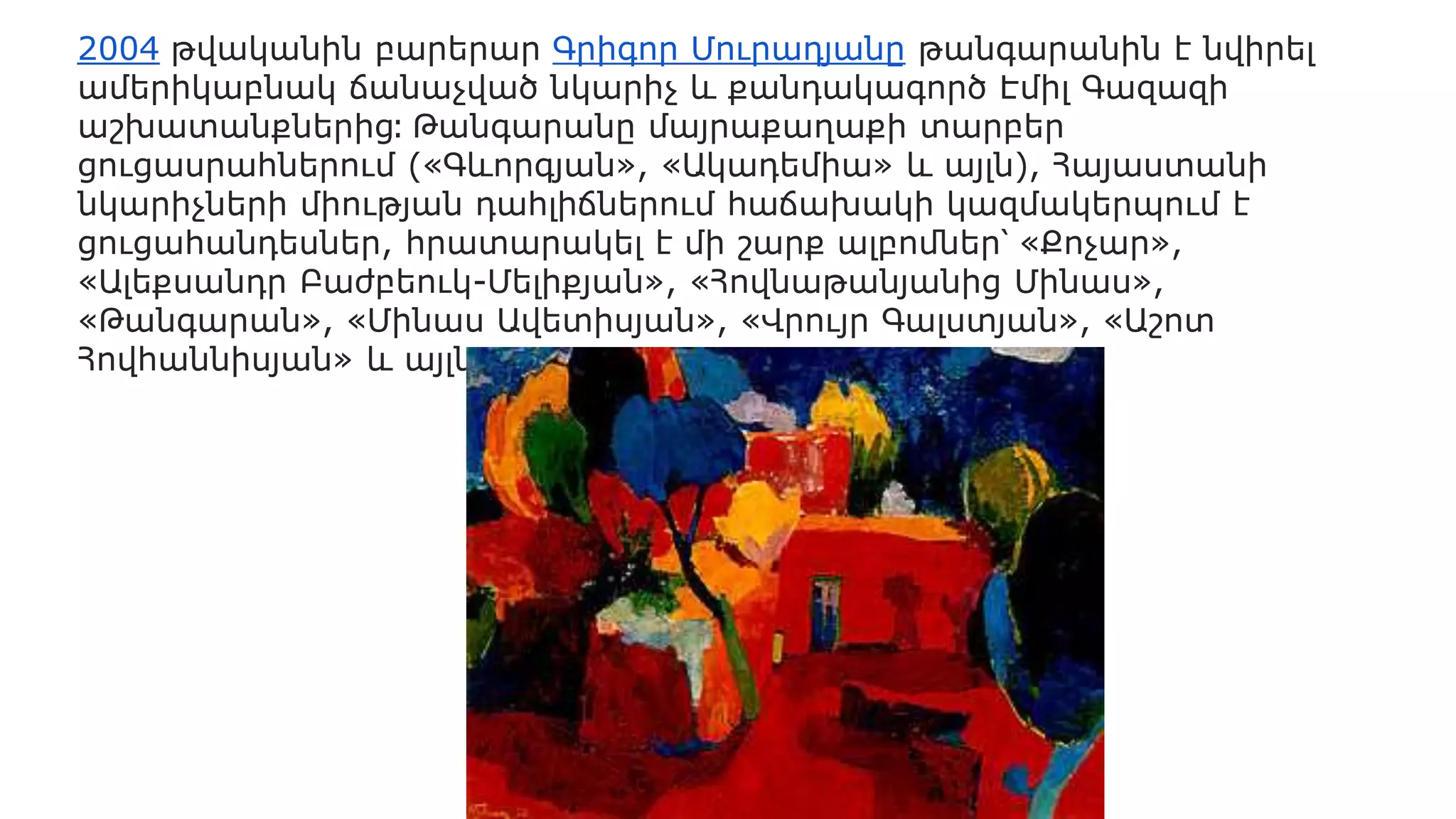2004 թվականին բարերար Գրիգոր Մուրադյանը թանգարանին է նվիրել
ամերիկաբնակ ճանաչված նկարիչ և քանդակագործ Էմիլ Գազազի
աշխատանքներից։ Թանգարանը մայրաքաղաքի տարբեր
ցուցասրահներում («Գևորգյան», «Ակադեմիա» և այլն), Հայաստանի
նկարիչների միության դահլիճներում հաճախակի կազմակերպում է
ցուցահանդեսներ, հրատարակել է մի շարք ալբոմներ՝ «Քոչար»,
«Ալեքսանդր Բաժբեուկ-Մելիքյան», «Հովնաթանյանից Մինաս»,
«Թանգարան», «Մինաս Ավետիսյան», «Վրույր Գալստյան», «Աշոտ
Հովհաննիսյան» և այլն։
 