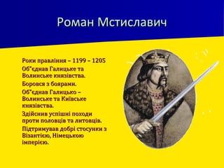 Роман МстиславичРоман Мстиславич
 Роки правління – 1199 – 1205Роки правління – 1199 – 1205
 Об”єднав Галицьке таОб”єднав Галицьке та
Волинське князівства.Волинське князівства.
 Боровся з боярами.Боровся з боярами.
 Об”єднав Галицько –Об”єднав Галицько –
Волинське та КиївськеВолинське та Київське
князівства.князівства.
 Здійснив успішні походиЗдійснив успішні походи
проти половців та литовців.проти половців та литовців.
 Підтримував добрі стосунки зПідтримував добрі стосунки з
Візантією, НімецькоюВізантією, Німецькою
імперією.імперією.
 