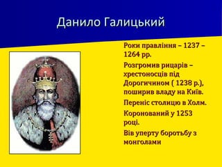 Данило ГалицькийДанило Галицький
 Роки правління – 1237 –Роки правління – 1237 –
1264 рр.1264 рр.
 Розгромив рицарів –Розгромив рицарів –
хрестоносців підхрестоносців під
Дорогичином ( 1238 р.),Дорогичином ( 1238 р.),
поширив владу на Київ.поширив владу на Київ.
 Переніс столицю в Холм.Переніс столицю в Холм.
 Коронований у 1253Коронований у 1253
році.році.
 Вів уперту боротьбу зВів уперту боротьбу з
монголамимонголами
 