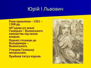 Юрій І ЛьвовичЮрій І Львович
 Роки правління – 1301 –Роки правління – 1301 –
1308 рр.1308 рр.
 Об”єднав усі земліОб”єднав усі землі
Галицько – ВолинськогоГалицько – Волинського
князівства під своєюкнязівства під своєю
владою.владою.
 Переніс столицю доПереніс столицю до
Володимира –Володимира –
Волинського.Волинського.
 Утворив ГалицькуУтворив Галицьку
митрополію.митрополію.
 Прийняв титул короля.Прийняв титул короля.
 