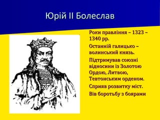 Юрій ІІ БолеславЮрій ІІ Болеслав
 Роки правління – 1323 –Роки правління – 1323 –
1340 рр.1340 рр.
 Останній галицько –Останній галицько –
волинський князь.волинський князь.
 Підтримував союзніПідтримував союзні
відносини із Золотоювідносини із Золотою
Ордою, Литвою,Ордою, Литвою,
Тевтонським орденом.Тевтонським орденом.
 Сприяв розвитку міст.Сприяв розвитку міст.
 Вів боротьбу з боярамиВів боротьбу з боярами
 