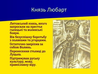 Князь ЛюбартКнязь Любарт
 Литовський князь, якогоЛитовський князь, якого
запросили на престолзапросили на престол
галицькі та волинськігалицькі та волинські
бояри.бояри.
 Вів безуспішну боротьбуВів безуспішну боротьбу
з поляками та угорцями.з поляками та угорцями.
 Остаточно закріпив заОстаточно закріпив за
собою Волинь.собою Волинь.
 Перенесення столиці доПеренесення столиці до
Луцька.Луцька.
 Підтримував руськуПідтримував руську
культуру, мову,культуру, мову,
православну віру.православну віру.
 
