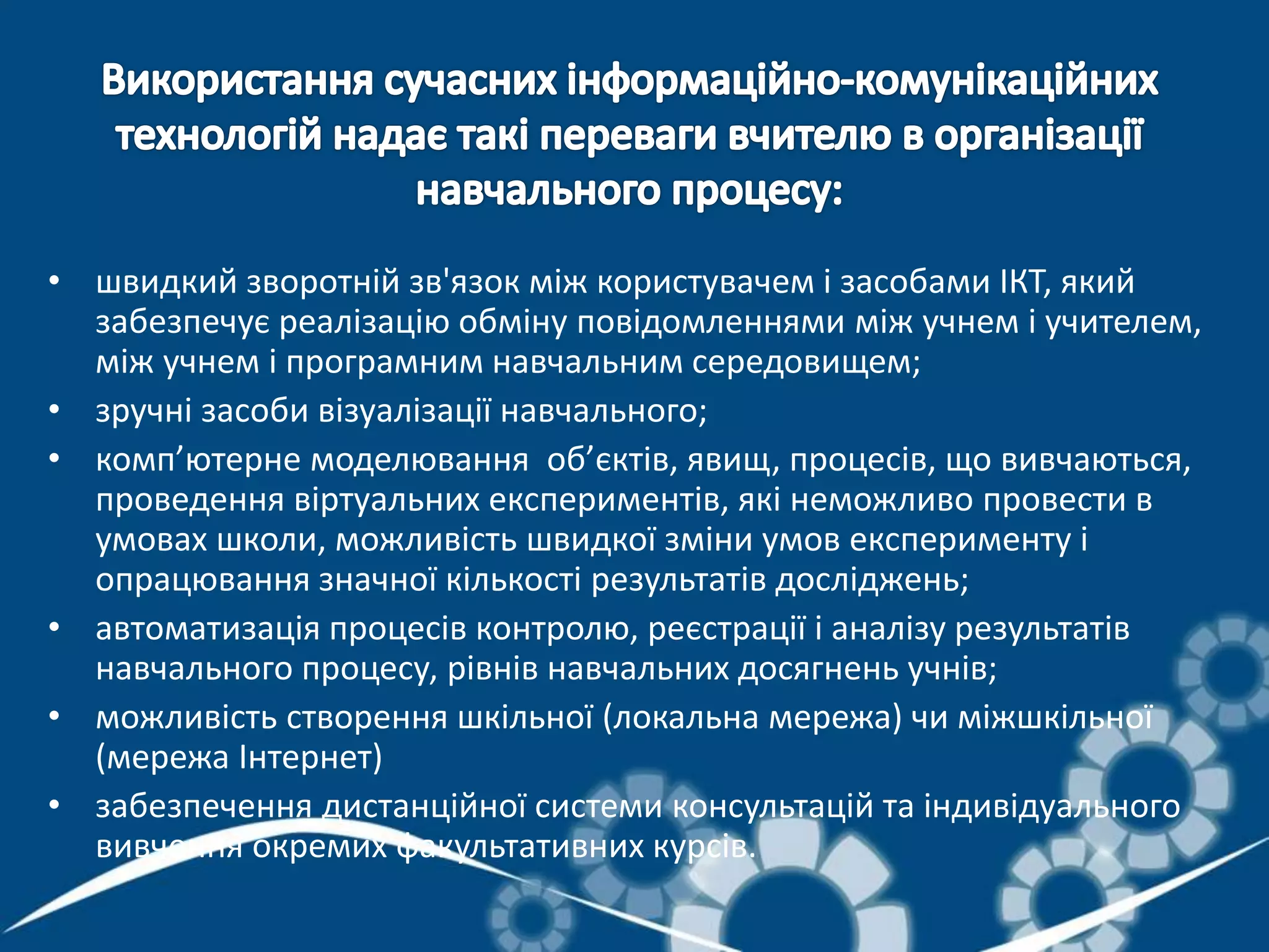 • швидкий зворотній зв'язок між користувачем і засобами ІКТ, який
забезпечує реалізацію обміну повідомленнями між учнем і учителем,
між учнем і програмним навчальним середовищем;
• зручні засоби візуалізації навчального;
• комп’ютерне моделювання об’єктів, явищ, процесів, що вивчаються,
проведення віртуальних експериментів, які неможливо провести в
умовах школи, можливість швидкої зміни умов експерименту і
опрацювання значної кількості результатів досліджень;
• автоматизація процесів контролю, реєстрації і аналізу результатів
навчального процесу, рівнів навчальних досягнень учнів;
• можливість створення шкільної (локальна мережа) чи міжшкільної
(мережа Інтернет)
• забезпечення дистанційної системи консультацій та індивідуального
вивчення окремих факультативних курсів.
 