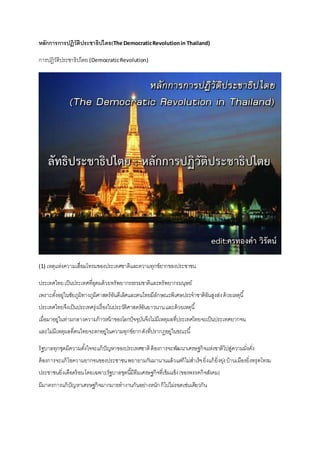 หลักการการปฏิวัติประชาธิปไตย(The DemocraticRevolutionin Thailand)
การปฏิวัติประชาธิปไตย(DemocraticRevolution)
(1) เหตุแห่งความเสื่อมโทรมของประเทศชาติและความทุกข์ยากของประชาชน
ประเทศไทยเป็นประเทศที่อุดมด้วยทรัพยากรธรรมชาติและทรัพยากรมนุษย์
เพราะตั้งอยู่ในชัยภูมิทางภูมิศาสตร์อันดีเลิศและคนไทยมีลักษณะพิเศษประจาชาติอันสูงส่งด้วยเหตุนี้
ประเทศไทยจึงเป็นประเทศรุ่งเรื่องในประวัติศาสตร์อันยาวนานและด้วยเหตุนี้
เมื่อมาอยู่ในท่ามกลางความก้าวหน้าของโลกปัจจุบันจึงไม่มีเหตุผลที่ประเทศไทยจะเป็นประเทศยากจน
และไม่มีเหตุผลที่คนไทยจะตกอยู่ในความทุกข์ยากดังที่ปรากฏอยู่ในขณะนี้
รัฐบาลทุกชุดมีความตั้งใจจะแก้ปัญหาของประเทศชาติต้องการจะพัฒนาเศรษฐกิจแห่งชาติไปสู่ความมั่งคั่ง
ต้องการจะแก้ไขความยากจนของประชาชนพยายามกันมานานแล้วแต่ก็ไม่สาเร็จยิ่งแก้ยิ่งยุ่งบ้านเมืองยิ่งทรุดโทรม
ประชาชนยิ่งเดือดร้อนโดยเฉพาะรัฐบาลชุดนี้มีทีมเศรษฐกิจที่เข้มแข็ง(ของพรรคกิจสังคม)
มีมาตรการแก้ปัญหาเศรษฐกิจมากมายทางานกันอย่างหนักก็ไปไม่รอดเช่นเดียวกัน
 