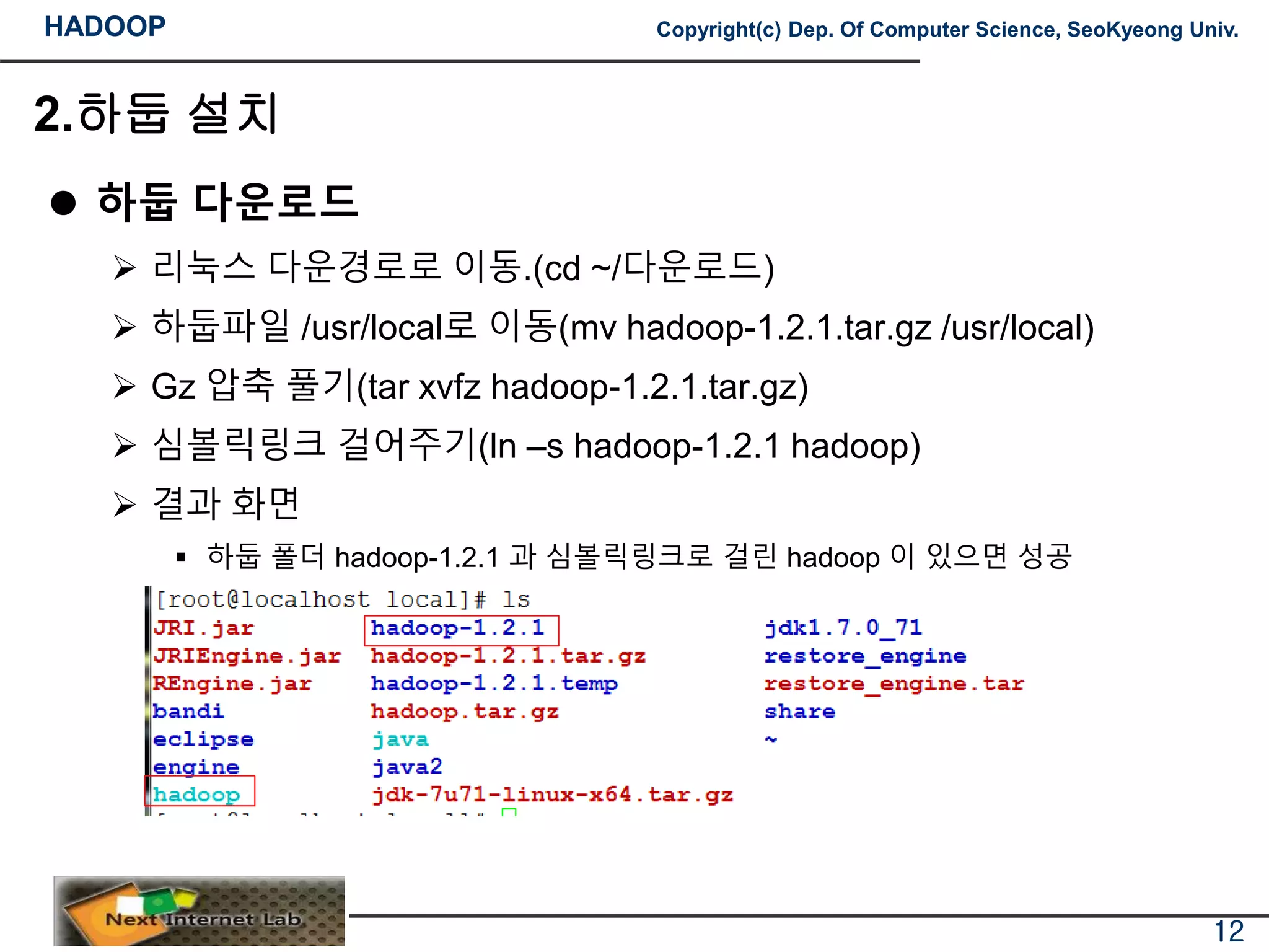 HADOOP Copyright(c) Dep. Of Computer Science, SeoKyeong Univ.
2.하둡 설치
 하둡 다운로드
 리눅스 다운경로로 이동.(cd ~/다운로드)
 하둡파일 /usr/local로 이동(mv hadoop-1.2.1.tar.gz /usr/local)
 Gz 압축 풀기(tar xvfz hadoop-1.2.1.tar.gz)
 심볼릭링크 걸어주기(ln –s hadoop-1.2.1 hadoop)
 결과 화면
 하둡 폴더 hadoop-1.2.1 과 심볼릭링크로 걸린 hadoop 이 있으면 성공
12
 