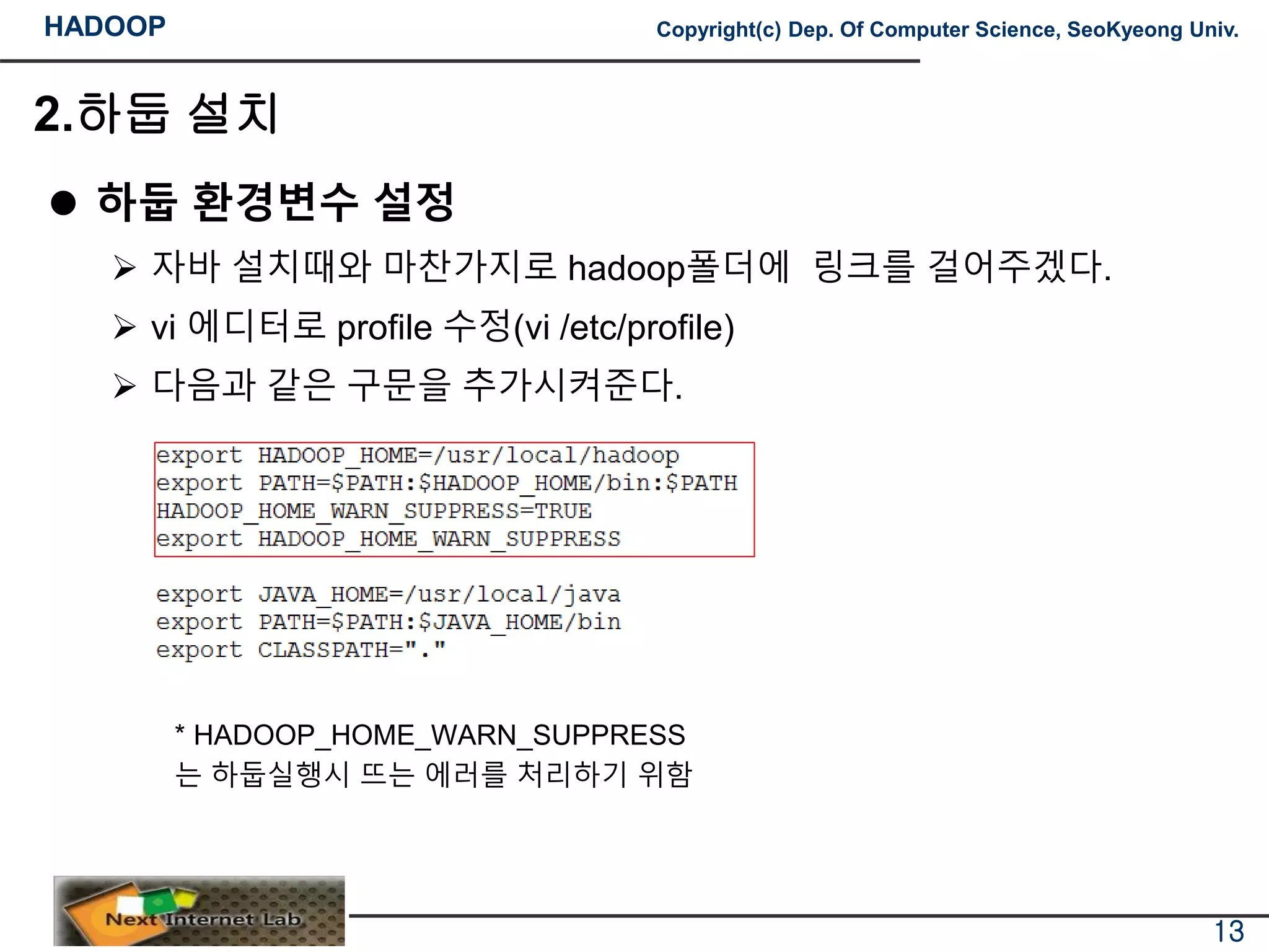 HADOOP Copyright(c) Dep. Of Computer Science, SeoKyeong Univ.
2.하둡 설치
 하둡 환경변수 설정
 자바 설치때와 마찬가지로 hadoop폴더에 링크를 걸어주겠다.
 vi 에디터로 profile 수정(vi /etc/profile)
 다음과 같은 구문을 추가시켜준다.
* HADOOP_HOME_WARN_SUPPRESS
는 하둡실행시 뜨는 에러를 처리하기 위함
13
 