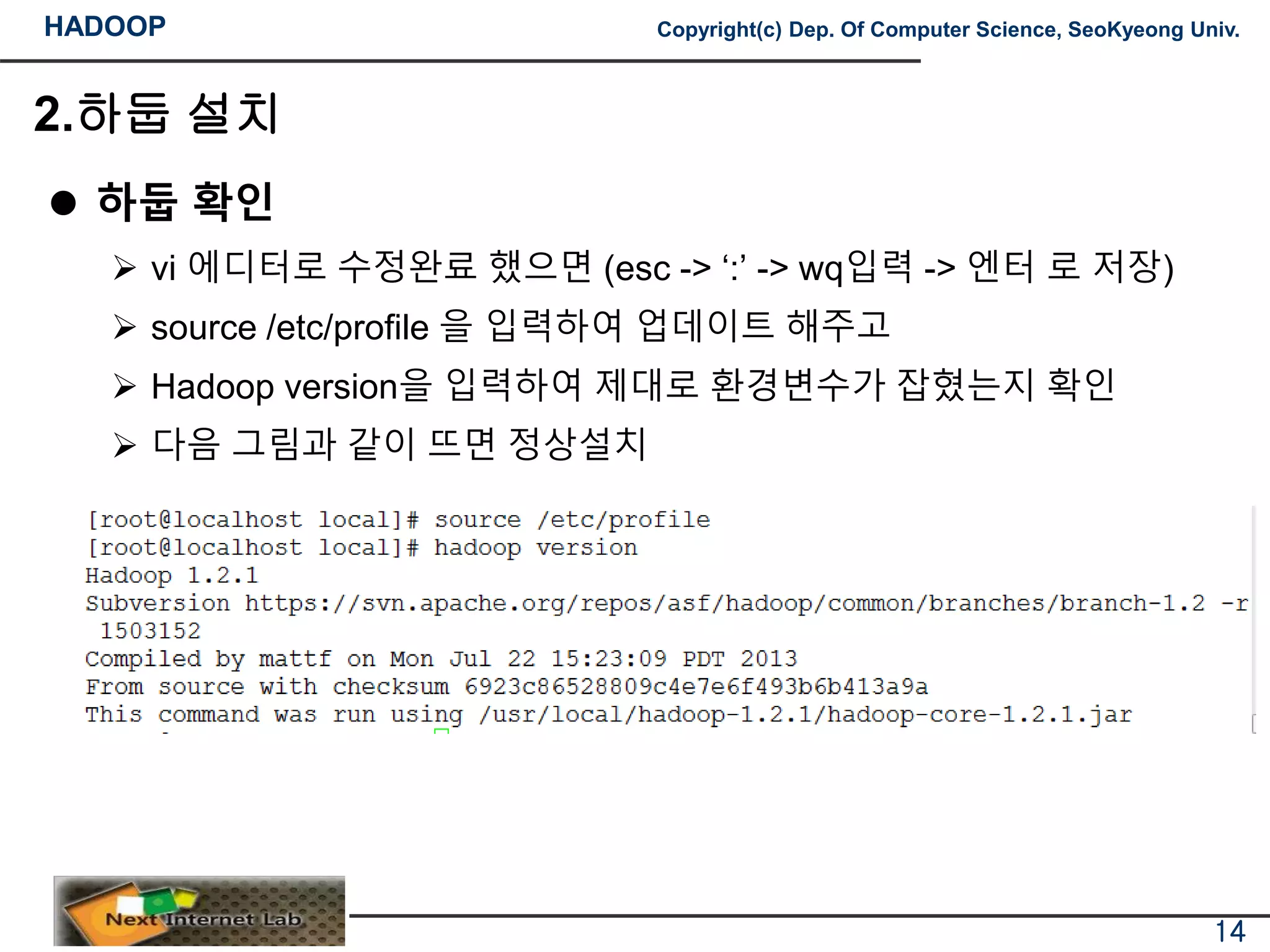 HADOOP Copyright(c) Dep. Of Computer Science, SeoKyeong Univ.
2.하둡 설치
 하둡 확인
 vi 에디터로 수정완료 했으면 (esc -> ‘:’ -> wq입력 -> 엔터 로 저장)
 source /etc/profile 을 입력하여 업데이트 해주고
 Hadoop version을 입력하여 제대로 환경변수가 잡혔는지 확인
 다음 그림과 같이 뜨면 정상설치
14
 