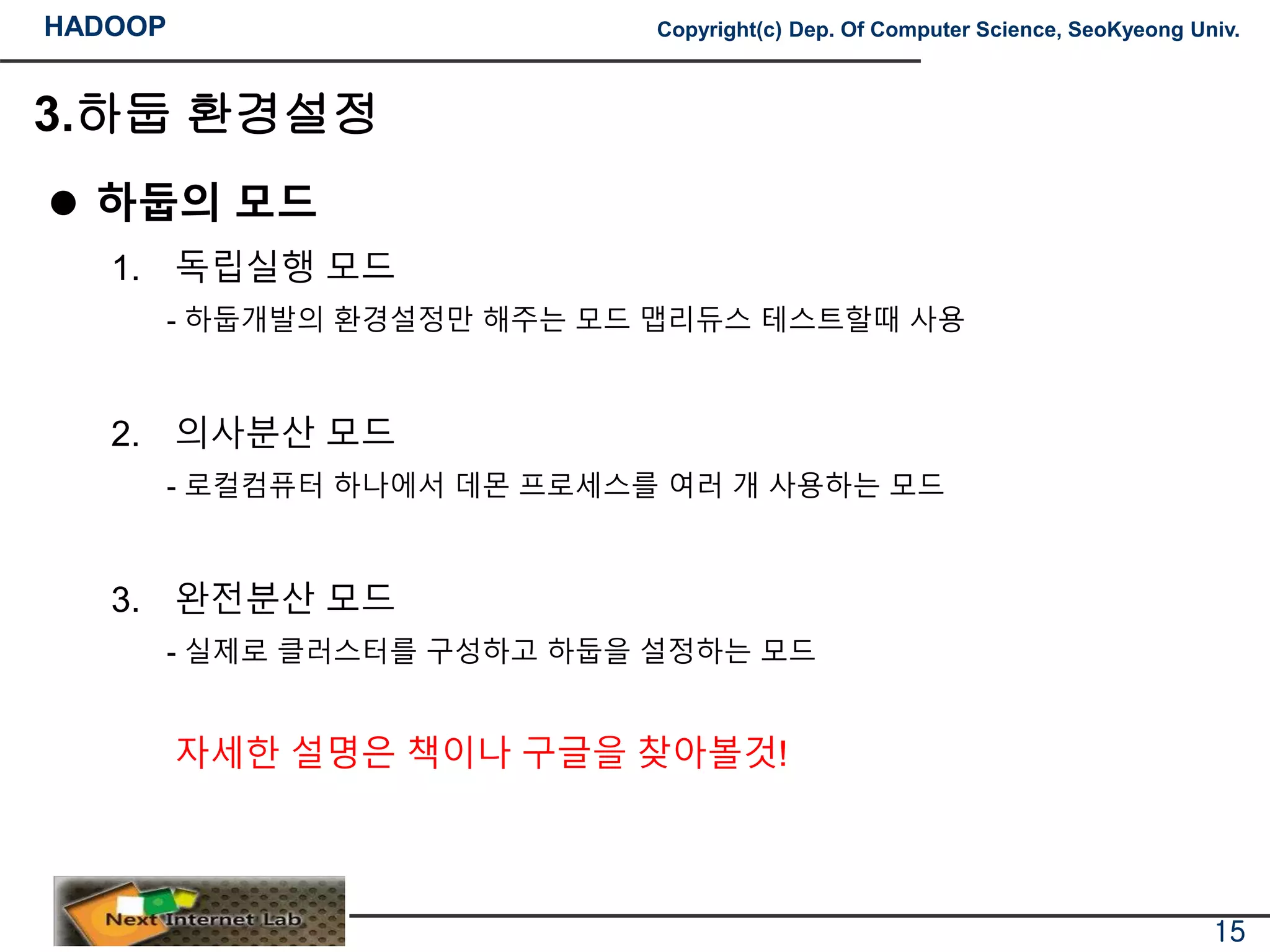 HADOOP Copyright(c) Dep. Of Computer Science, SeoKyeong Univ.
3.하둡 환경설정
 하둡의 모드
1. 독립실행 모드
- 하둡개발의 환경설정만 해주는 모드 맵리듀스 테스트할때 사용
2. 의사분산 모드
- 로컬컴퓨터 하나에서 데몬 프로세스를 여러 개 사용하는 모드
3. 완전분산 모드
- 실제로 클러스터를 구성하고 하둡을 설정하는 모드
자세한 설명은 책이나 구글을 찾아볼것!
15
 