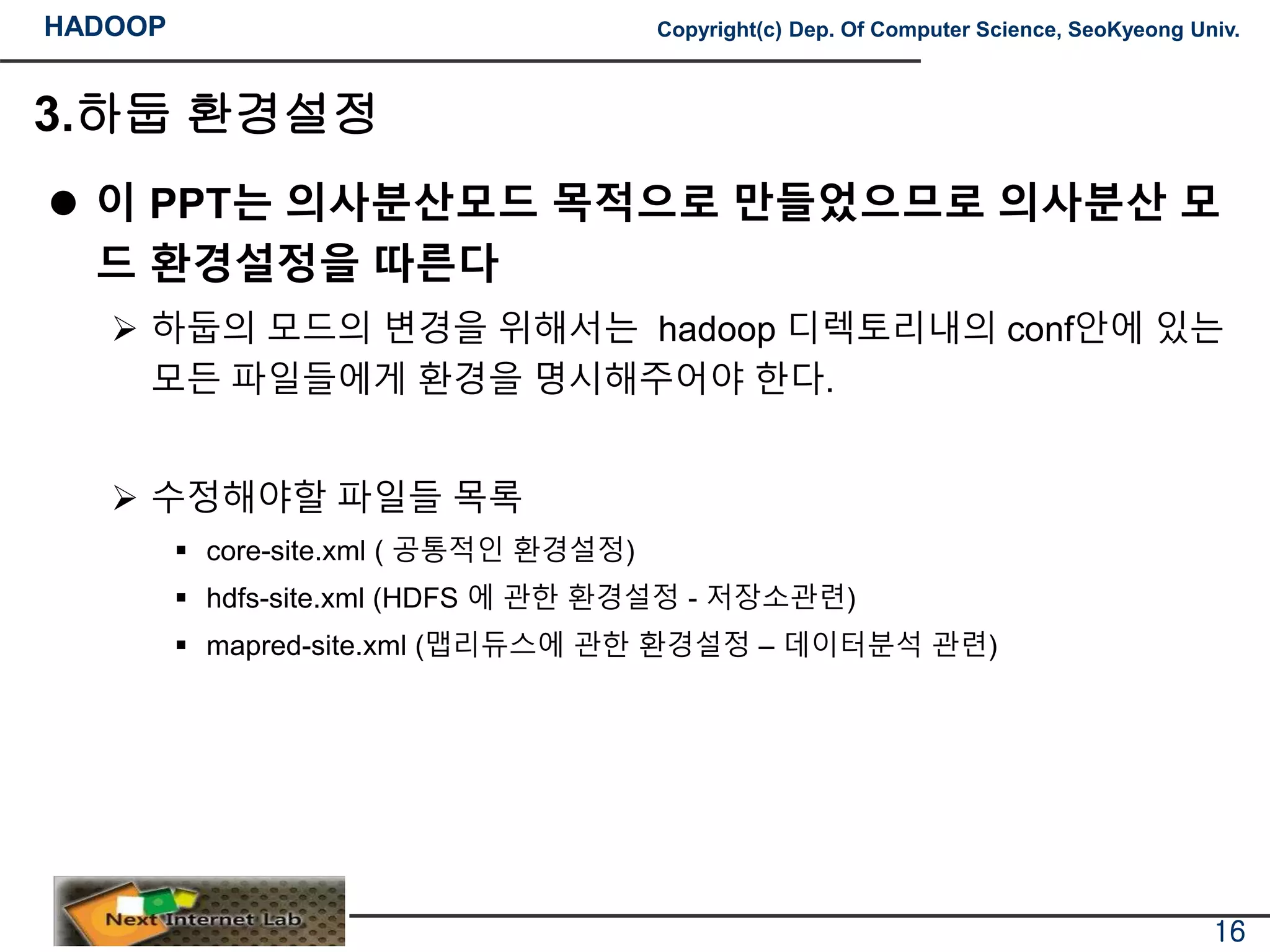 HADOOP Copyright(c) Dep. Of Computer Science, SeoKyeong Univ.
3.하둡 환경설정
 이 PPT는 의사분산모드 목적으로 만들었으므로 의사분산 모
드 환경설정을 따른다
 하둡의 모드의 변경을 위해서는 hadoop 디렉토리내의 conf안에 있는
모든 파일들에게 환경을 명시해주어야 한다.
 수정해야할 파일들 목록
 core-site.xml ( 공통적인 환경설정)
 hdfs-site.xml (HDFS 에 관한 환경설정 - 저장소관련)
 mapred-site.xml (맵리듀스에 관한 환경설정 – 데이터분석 관련)
16
 