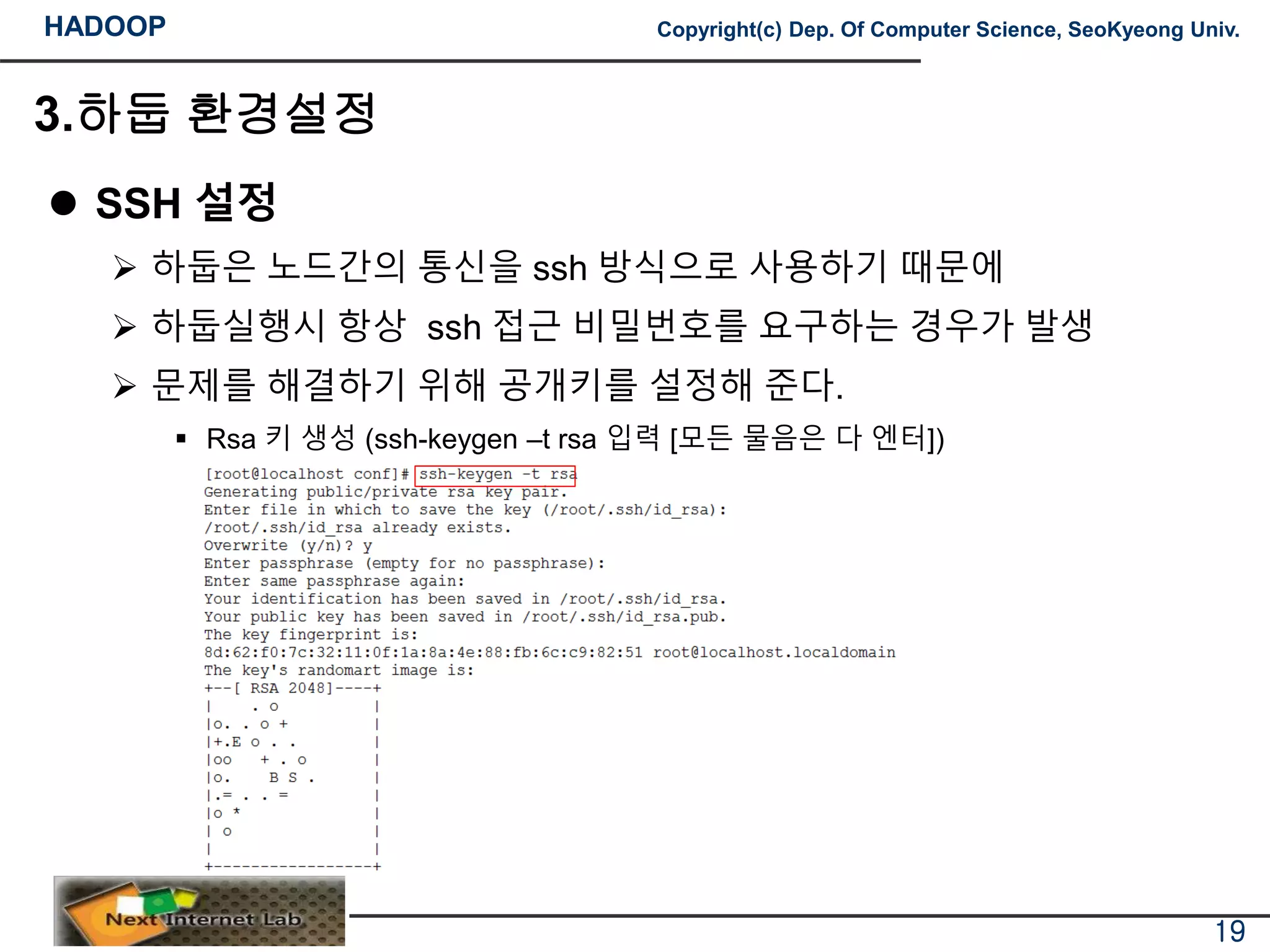 HADOOP Copyright(c) Dep. Of Computer Science, SeoKyeong Univ.
3.하둡 환경설정
 SSH 설정
 하둡은 노드간의 통신을 ssh 방식으로 사용하기 때문에
 하둡실행시 항상 ssh 접근 비밀번호를 요구하는 경우가 발생
 문제를 해결하기 위해 공개키를 설정해 준다.
 Rsa 키 생성 (ssh-keygen –t rsa 입력 [모든 물음은 다 엔터])
19
 