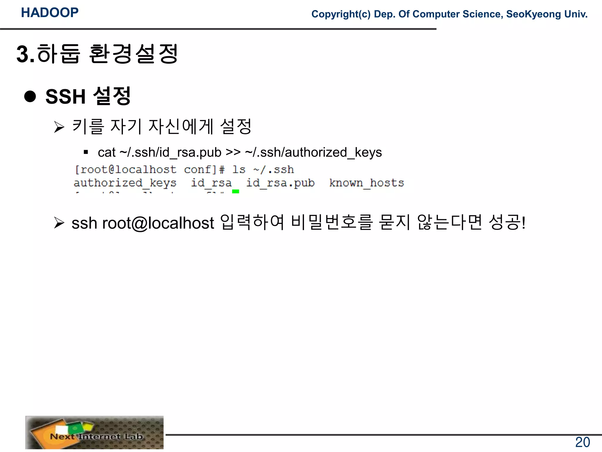 HADOOP Copyright(c) Dep. Of Computer Science, SeoKyeong Univ.
3.하둡 환경설정
 SSH 설정
 키를 자기 자신에게 설정
 cat ~/.ssh/id_rsa.pub >> ~/.ssh/authorized_keys
 ssh root@localhost 입력하여 비밀번호를 묻지 않는다면 성공!
20
 