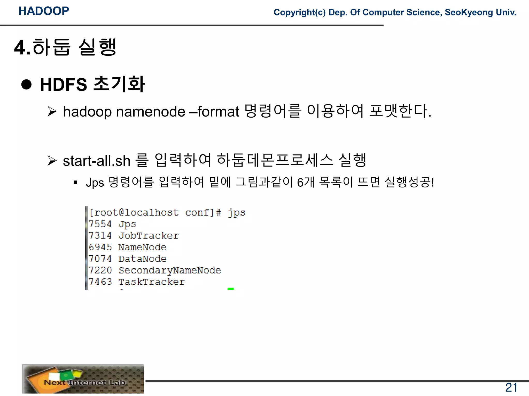 HADOOP Copyright(c) Dep. Of Computer Science, SeoKyeong Univ.
4.하둡 실행
 HDFS 초기화
 hadoop namenode –format 명령어를 이용하여 포맷한다.
 start-all.sh 를 입력하여 하둡데몬프로세스 실행
 Jps 명령어를 입력하여 밑에 그림과같이 6개 목록이 뜨면 실행성공!
21
 